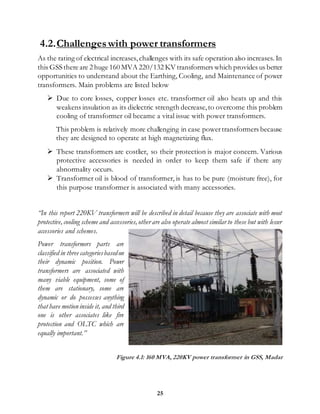 25
4.2.Challengeswith power transformers
As the rating of electrical increases, challenges with its safe operation also increases. In
this GSS there are 2 huge 160 MVA 220/132 KV transformers which provides us better
opportunities to understand about the Earthing, Cooling, and Maintenance of power
transformers. Main problems are listed below
 Due to core losses, copper losses etc. transformer oil also heats up and this
weakens insulation as its dielectric strength decrease,to overcome this problem
cooling of transformer oil became a vital issue with power transformers.
This problem is relatively more challenging in case powertransformers because
they are designed to operate at high magnetizing flux.
 These transformers are costlier, so their protection is major concern. Various
protective accessories is needed in order to keep them safe if there any
abnormality occurs.
 Transformer oil is blood of transformer, is has to be pure (moisture free), for
this purpose transformer is associated with many accessories.
“In this report 220KV transformers will be described in detail because they are associate with most
protective,cooling scheme and accessories,other are also operate almost similar to these but with lesser
accessories and schemes.
Power transformers parts are
classified in three categoriesbasedon
their dynamic position. Power
transformers are associated with
many viable equipment, some of
them are stationary, some are
dynamic or do possesses anything
that have motion inside it, and third
one is other associates like fire
protection and OLTC which are
equally important.”
Figure 4.1: 160 MVA, 220KV power transformer in GSS, Madar
 