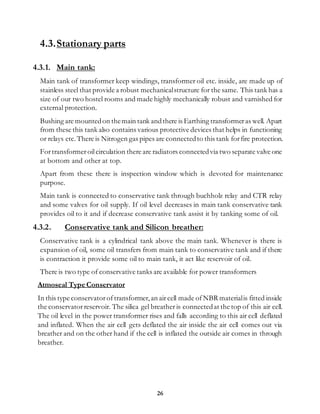 26
4.3.Stationary parts
4.3.1. Main tank:
Main tank of transformer keep windings, transformer oil etc. inside, are made up of
stainless steel that provide a robust mechanicalstructure for the same. This tank has a
size of our two hostel rooms and made highly mechanically robust and varnished for
external protection.
Bushing are mountedon themain tank andthere is Earthing transformeras well. Apart
from these this tank also contains various protective devices that helps in functioning
or relays etc.There is Nitrogen gas pipes are connectedto this tank forfire protection.
Fortransformeroilcirculation there are radiators connectedvia two separate valve one
at bottom and other at top.
Apart from these there is inspection window which is devoted for maintenance
purpose.
Main tank is connected to conservative tank through buchholz relay and CTR relay
and some valves for oil supply. If oil level decreases in main tank conservative tank
provides oil to it and if decrease conservative tank assist it by tanking some of oil.
4.3.2. Conservative tank and Silicon breather:
Conservative tank is a cylindrical tank above the main tank. Whenever is there is
expansion of oil, some oil transfers from main tank to conservative tank and if there
is contraction it provide some oil to main tank, it act like reservoir of oil.
There is two type of conservative tanks are available for power transformers
Atmoseal Type Conservator
In this type conservatoroftransformer,an aircell made ofNBR materialis fitted inside
the conservatorreservoir. The silica gel breather is connectedat the top of this air cell.
The oil level in the power transformer rises and falls according to this air cell deflated
and inflated. When the air cell gets deflated the air inside the air cell comes out via
breather and on the other hand if the cell is inflated the outside air comes in through
breather.
 