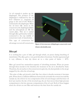 28
As oil expands it pushes up the
diaphragm. The position of the
diaphragm is indicated by the oil
level indicator i.e. magnetic oil
gauge as the rod of this MOG is
connectedto the diaphragm. When
the oil level falls down in the
conservator,the diaphragmdeflects
and the atmospheric air fills the
vacant place. This air is sucked
through silica gel breather which is
connected to the top middle of
conservator tank of transformer.
This type of conservator has
advantage overair cell conservator.
Silica gel
It is nothing but a pot of silica gel through which, air passes during breathing of
transformer.The silica gel is a very good absorberofmoisture. Freshly regenerated gel
is very efficient, it may dry down air to a dew point of below − 40°C.
Silica gel crystal has tremendous capacity of absorbing moisture. When air passes
through these crystals in the breather; the moisture of the air is absorbed by them.
Therefore,the air reaches to the conservatoris quite dry, the dust particles in the air get
trapped by the oil in the oil seal cup.
The color of silica gel crystal is dark blue but, when it absorbs moisture; it becomes
pink. When there is sufficient difference between the air inside the conservatorand the
outside air, the oil level in two components of the oil seal changes until the lower oil
level just reaches the rim of the inverted cup, the air then moves from high pressure
compartment to the low pressure compartment of the oil seal. Both of these happen
when the oil acts as core filter and removes the dust from the outside air.
Figure 4.2 (c) structure ofdiaphragm conservative tank
(Source: electrical4u.com)
 