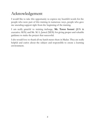2
Acknowledgement
I would like to take this opportunity to express my heartfelt words for the
people who were part of this training in numerous ways, people who gave
me unending support right from the beginning of the training.
I am really grateful to training incharge, Mr. Tarun Issrani (JEN &
executive AEN) and Mr. M. L. Jarwal (XEN) for giving proper and valuable
guidance to make the project that successful.
I also would love to thank all my batch mates there in Madar. They are really
helpful and curios about the subject and responsible to create a learning
environment.
 
