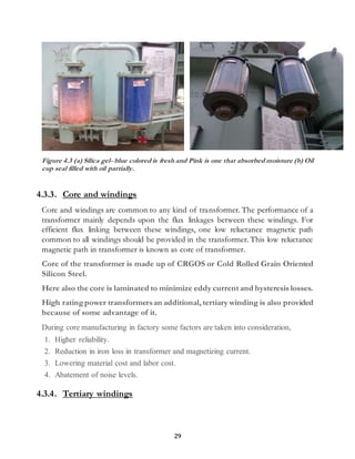 29
Figure 4.3 (a) Silica gel- blue colored is fresh and Pink is one that absorbed moisture (b) Oil
cup seal filled with oil partially.
4.3.3. Core and windings
Core and windings are common to any kind of transformer. The performance of a
transformer mainly depends upon the flux linkages between these windings. For
efficient flux linking between these windings, one low reluctance magnetic path
common to all windings should be provided in the transformer. This low reluctance
magnetic path in transformer is known as core of transformer.
Core of the transformer is made up of CRGOS or Cold Rolled Grain Oriented
Silicon Steel.
Here also the core is laminated to minimize eddy current and hysteresis losses.
High ratingpower transformersan additional, tertiary winding is also provided
because of some advantage of it.
During core manufacturing in factory some factors are taken into consideration,
1. Higher reliability.
2. Reduction in iron loss in transformer and magnetizing current.
3. Lowering material cost and labor cost.
4. Abatement of noise levels.
4.3.4. Tertiary windings
 