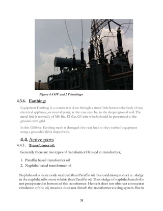 31
Figure 4.4 HV and LV bushings
4.3.6. Earthing:
Equipment Earthing is a connection done through a metal link between the body of any
electrical appliance, or neutral point, as the case may be, to the deeper ground soil. The
metal link is normally of MS flat, CI flat, GI wire which should be penetrated to the
ground earth grid.
In this GSS the Earthing mesh is damaged few year back so they earthed equipment
using a grounded delta shaped wire.
4.4.Active parts
4.4.1. Transformeroil:
Generally there are two types of transformerOil used in transformer,
1. Paraffin based transformer oil
2. Naphtha based transformer oil
Naphtha oil is more easily oxidized than Paraffin oil. But oxidation product i.e. sludge
in the naphtha oilis more soluble than Paraffin oil. Thus sludge of naphtha basedoilis
not precipitated in bottom of the transformer. Hence it does not obstruct convection
circulation of the oil, means it does not disturb the transformercooling system.But in
 
