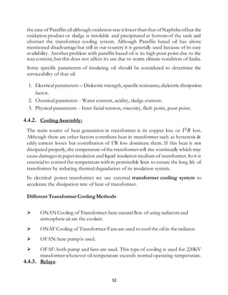 32
the case of Paraffin oil although oxidation rate is lowerthan that ofNaphtha oilbut the
oxidation product or sludge is insoluble and precipitated at bottom of the tank and
obstruct the transformer cooling system. Although Paraffin based oil has above
mentioned disadvantage but still in our country it is generally used because of its easy
availability. Another problem with paraffin based oil is its high pour point due to the
wax content,but this does not affect its use due to warm climate condition of India.
Some specific parameters of insulating oil should be considered to determine the
serviceability of that oil.
1. Electrical parameters: – Dielectric strength,specific resistance,dielectric dissipation
factor.
2. Chemical parameter: - Water content, acidity, sludge content.
3. Physical parameters: - Inter facial tension, viscosity, flash point, pour point.
4.4.2. CoolingAssembly:
The main source of heat generation in transformer is its copper loss or 𝐼2
𝑅 loss.
Although there are other factors contribute heat in transformer such as hysteresis &
eddy current losses but contribution of I2
R loss dominate them. If this heat is not
dissipated properly,the temperature ofthe transformerwill rise continually which may
cause damages in paperinsulation and liquid insulation medium of transformer.So it is
essentialto controlthe temperature with in permissible limit to ensure the long life of
transformer by reducing thermal degradation of its insulation system.
In electrical power transformer we use external transformer cooling system to
accelerate the dissipation rate of heat of transformer.
Different Transformer CoolingMethods
 ONAN Cooling of Transformer:here naturalflow of using radiators and
atmosphere airare the coolant.
 ONAF Cooling of Transformer:Fans are used to cool the oil in the radiator.
 OFAN:here pump is used.
 OFAF: both pump and fans are used. This type of cooling is used for 220KV
transformerwhenever oil temperature exceeds normal operating temperature.
4.4.3. Relays:
 