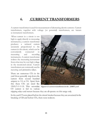 35
6. CURRENT TRANSFORMERS
A current transformer is used for measurement ofalternating electric currents. Current
transformers, together with voltage (or potential) transformers, are known
as instrument transformers.
When current in a circuit is too
high to apply directly to measuring
instruments, a current transformer
produces a reduced current
accurately proportional to the
current in the circuit, which can be
conveniently connected to
measuring and recording
instruments. A current transformer
isolates the measuring instruments
from what may be very high voltage
in the monitored circuit. Current
transformers are commonly used in
metering and protective relays.
There are numerous CTs in the
yard those generally step down the
current from several hundred
ampere to 1A or 5A. Apart from
this these CTs are rated like
150A/1-1-1-1A. This secondary
CT current is fed to various
tripping relays and meters because they are all operate on this range only.
In the yard CT were placed before the circuit breakerbecause they are associated in the
breaking of CB and before CTs, there were isolators.
Figure 6.1 current transformerin the 220KV yard
 