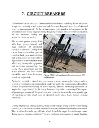 36
7. CIRCUIT BREAKERS
Definition ofcircuit breaker:- Electrical circuit breaker is a switching device which can
be operated manually as well as automatically for controlling and protection of electrical
powersystem respectively. As the modern powersystem deals with huge currents, the
specialattention should be given during designingof circuit breaker to safe interruption
of arc produced during the
operation of circuit breaker.
The modern power system deals
with huge power network and
huge numbers of associated
electrical equipment. During short
circuit fault or any other types of
electrical fault these equipment as
well as the powernetwork suffer a
high stress of fault current in them
which may damage the equipment
and networks permanently. For
saving these equipment and the
power networks the fault current
should be cleared from the system
as quickly as possible.
Again after the fault is cleared, the system must come to its normalworking condition
as soon as possible forsupplying reliable quality powerto the receiving ends. Inaddition
to that for proper controlling of power system, different switching operations are
required to be performed.So for timely disconnectingand reconnectingdifferent parts
of power system network for protection and control, there must be some special type
of switching devices which can be operated safely under huge current carrying
condition.
During interruption of huge current, there would be large arcing in between switching
contacts, so care should be taken to quench these arcs in circuit breaker in safe manner.
The circuit breaker is the specialdevice which does allthe required switching operations
during current carrying condition. This was the basic introduction to circuit breaker.
Figure 7.1 Circuit breaker in the yard between CTs
and isolators
 