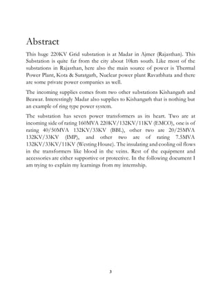 3
Abstract
This huge 220KV Grid substation is at Madar in Ajmer (Rajasthan). This
Substation is quite far from the city about 10km south. Like most of the
substations in Rajasthan, here also the main source of power is Thermal
Power Plant, Kota & Suratgarh, Nuclear power plant Ravatbhata and there
are some private power companies as well.
The incoming supplies comes from two other substations Kishangarh and
Beawar. Interestingly Madar also supplies to Kishangarh that is nothing but
an example of ring type power system.
The substation has seven power transformers as its heart. Two are at
incoming side of rating 160MVA 220KV/132KV/11KV (EMCO), one is of
rating 40/50MVA 132KV/33KV (BBL), other two are 20/25MVA
132KV/33KV (IMP), and other two are of rating 7.5MVA
132KV/33KV/11KV (Westing House). The insulating and cooling oil flows
in the transformers like blood in the veins. Rest of the equipment and
accessories are either supportive or protective. In the following document I
am trying to explain my learnings from my internship.
 