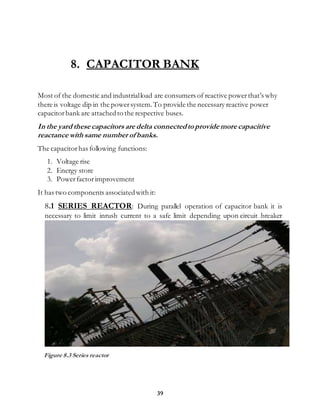 39
8. CAPACITOR BANK
Most of the domestic and industrialload are consumers of reactive powerthat’s why
there is voltage dip in the powersystem.To provide the necessary reactive power
capacitorbank are attachedto the respective buses.
In the yard these capacitors are delta connectedto provide more capacitive
reactance with same number of banks.
The capacitorhas following functions:
1. Voltage rise
2. Energy store
3. Powerfactorimprovement
It has two components associatedwith it:
8.1 SERIES REACTOR: During parallel operation of capacitor bank it is
necessary to limit inrush current to a safe limit depending upon circuit breaker
Figure 8.3 Series reactor
 