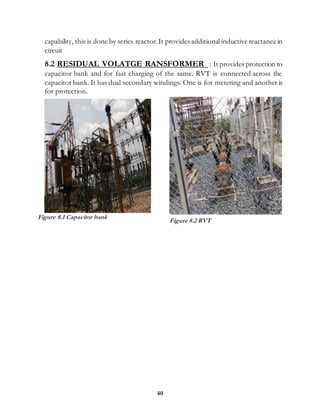 40
capability, this is done by series reactor.It provides additionalinductive reactance in
circuit
8.2 RESIDUAL VOLATGE RANSFORMER : It provides protection to
capacitor bank and for fast charging of the same. RVT is connected across the
capacitor bank. It has dual secondary windings. One is for metering and another is
for protection.
Figure 8.1 Capacitor bank
Figure 8.2 RVT
 
