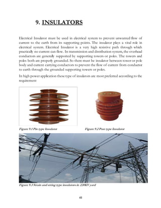 41
9. INSULATORS
Electrical Insulator must be used in electrical system to prevent unwanted flow of
current to the earth from its supporting points. The insulator plays a vital role in
electrical system. Electrical Insulator is a very high resistive path through which
practically no current can flow. In transmission and distribution system, the overhead
conductors are generally supported by supporting towers or poles. The towers and
poles both are properly grounded. So there must be insulator between tower or pole
body and current carrying conductors to prevent the flow of current from conductor
to earth through the grounded supporting towers or poles.
In high power application these type of insulators are most preferred according to the
requirement
Figure 9.1 Pin type Insulator Figure 9.2 Post type Insulator
Figure 9.3 Strain and string type insulators in 220KV yard
 