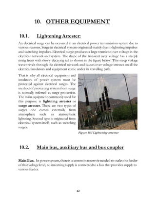 42
10. OTHER EQUIPMENT
10.1. Lightening Arrester:
An electrical surge can be occurred in an electrical power transmission system due to
various reasons. Surge in electrical system originated mainly due to lightning impulses
and switching impulses. Electrical surge produces a large transient over voltage in the
electrical network and system. The shape of the transient over voltage has a steeply
rising front with slowly decaying tail as shown in the figure below. This steep voltage
wave travels through the electrical network and causes over voltage stresses on all the
electrical insulators and equipment come under its travelling path.
That is why all electrical equipment and
insulators of power system must be
protected against electrical surges. The
method of protecting system from surge
is normally referred as surge protection.
The main equipment commonly used for
this purpose is lightning arrester or
surge arrester. There are two types of
surges one comes externally from
atmosphere such as atmospheric
lightning. Second type is originated from
electrical system itself, such as switching
surges.
10.2. Main bus, auxiliary bus and bus coupler
Main Bus: In powersystem,there is a common reservoir needed to outlet the feeder
of that voltage level, so incoming supply is connectedto a bus that provides supply to
various feeder.
Figure 10.1 Lightening arrester
 