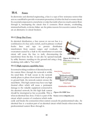 44
10.4. Fuses:
In electronics and electrical engineering, a fuse is a type of low resistance resistor that
acts as a sacrificialto provide overcurrent protection,ofeitherthe load orsource circuit.
Its essentialcomponent is a metalwire or strip that melts when too much current flows
through it, interrupting the circuit that it connects. Short circuits, overloading,
mismatched loads, or device failure are the prime reasons for excessive current. Fuses
are an alternative to circuit breakers.
10.4.1 Drop Out Fuse:
In electrical distribution, a fuse cutout or cut-out fuse is a
combination ofa fuse and a switch, used in primary overhead
feeder lines and taps to protect distribution
transformers from current surges and overloads. An
overcurrent caused by a fault in the transformer or customer
circuit will cause the fuse to melt, disconnecting the
transformer from the line. It can also be opened manually
by utility linemen standing on the ground and using a long
insulating stick called a "hot stick".
10.4.2 High rupture capability fuse:
In normalworking condition ofelectricalnetwork,
the current flows through the network is within
the rated limit. If fault occurs in the network
mainly phase to phase short circuit fault or phase
to ground fault, the network current crosses the
rated limits. This high current may have very high
thermal effect which will cause a permanent
damage to the valuable equipment connected in
the electrical network. So this high fault current
should be interrupted as fast as possible. This is
what an electrical fuse does. A fuse is a part of the
circuit which consists of conductor which melts
easily and breaks the connection when current exceeds the predetermined value. An
electrical fuse is a weakest part of an electrical circuit which breaks when more than
predetermined current flows through it.
Figure 10.3 Drop out
Fuse (Source:
www.isotechindia.tradeindia
.com)
Figure 10.4 HRC fuse
Source: www.wikipedia.com
 