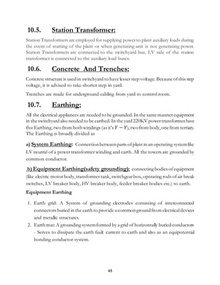45
10.5. Station Transformer:
Station Transformers are employed for supplying powerto plant auxiliary loads during
the event of starting of the plant or when generating unit is not generating power.
Station Transformers are connected to the switchyard bus. LV side of the station
transformer is connected to the auxiliary load buses.
10.6. Concrete And Trenches:
Concrete structure is used in switchyard to have lesserstep voltage.Because ofthis step
voltage, it is advised to take shorter step in yard.
Trenches are made for underground cabling from yard to control room.
10.7. Earthing:
All the electrical appliances are needed to be grounded.In the same mannerequipment
in the switchyardalso needed to be earthed. In the yard220KV powertransformerhave
five Earthing, two from bothwindings (as it’s 𝑌 − 𝑌),twofrom body,onefrom tertiary.
The Earthing is broadly divided as
a) System Earthing: Connectionbetween parts ofplant in an operating systemlike
LV neutral of a powertransformer winding and earth. All the towers are grounded by
common conductor.
b) Equipment Earthing(safety grounding): connectingbodies ofequipment
(like electric motor body,transformertank, switchgear box,operating rods ofair break
switches, LV breaker body, HV breaker body, feeder breaker bodies etc.) to earth.
Equipment Earthing
1. Earth grid: A System of grounding electrodes consisting of interconnected
connectors buried in the earth to provide a commongroundfrom electricaldevices
and metallic structures.
2. Earth mat:A grounding systemformed by a grid of horizontally buried conductors
- Serves to dissipate the earth fault current to earth and also as an equipotential
bonding conductor system.
 