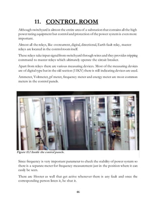 46
11. CONTROL ROOM
Although switchyard is almost the entire area of a substation that contains all the high
powerrating equipment but controland protection ofthe power system is even more
important.
Almost all the relays, like overcurrent,digital, directional, Earth fault relay, master
relays are located in the controlroom itself.
These relays take input signalfrom switchyard through wires and they provides tripping
command to master relays which ultimately operate the circuit breaker.
Apart from relays there are various measuring devices. Most of the measuring devices
are of digitaltype but in the old section (11KV) there is still indicating devices are used.
Ammeter, Voltmeter, pf meter, frequency meter and energy meter are most common
meters in the control panels.
Since frequency is very important parameter to check the stability of power system so
there is a separate meter for frequency measurement just in the position where it can
easily be seen.
There are Hooter as well that get active whenever there is any fault and once the
corresponding person listen it, he shut it.
Figure 11.1 Inside the control panels.
 