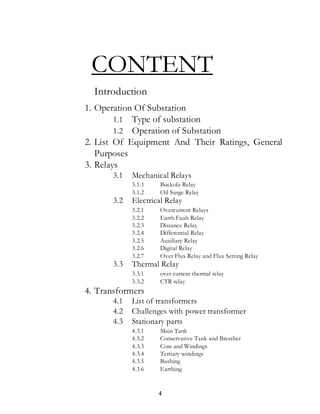 4
CONTENT
Introduction
1. Operation Of Substation
1.1 Type of substation
1.2 Operation of Substation
2. List Of Equipment And Their Ratings, General
Purposes
3. Relays
3.1 Mechanical Relays
3.1.1 Buckolz Relay
3.1.2 Oil Surge Relay
3.2 Electrical Relay
3.2.1 Overcurrent Relays
3.2.2 Earth Fault Relay
3.2.3 Distance Relay
3.2.4 Differential Relay
3.2.5 Auxiliary Relay
3.2.6 Digital Relay
3.2.7 Over Flux Relay and Flux Setting Relay
3.3 Thermal Relay
3.3.1 over current thermal relay
3.3.2 CTR relay
4. Transformers
4.1 List of transformers
4.2 Challenges with power transformer
4.3 Stationary parts
4.3.1 Main Tank
4.3.2 Conservative Tank and Breather
4.3.3 Core and Windings
4.3.4 Tertiary windings
4.3.5 Bushing
4.3.6 Earthing
 