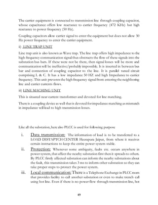 49
The carrier equipment is connected to transmission line through coupling capacitor,
whose capacitance offers low reactance to carrier frequency (472 KHz) but high
reactance to power frequency (50 Hz).
Coupling capacitors allow carrier signal to enter the equipment but does not allow 50
Hz power frequency to enter the carrier equipment.
ii) LINE TRAP UNIT
Line trap unit is also known as Wave trap. The line trap offers high impedance to the
high frequency communication signalthus obstructs the flow of these signals into the
substation bus bars. If these were not be there, then signal losses will be more and
communication will be ineffective/probably impossible. It is inserted in between bus
bar and connection of coupling capacitor to the line. It is parallel tuned circuit
comprising L & C. It has a low impedance 50 HZ and high Impedance to carrier
frequency. This unit prevents the high frequency signalfrom entering the neighboring
line and carrier currents flows.
iii) LINE MACHING UNIT
This is situated near current transformer and devoted for line matching.
There is a coupling device as well that is devoted forimpedance matching as mismatch
in impedance will lead to high transmission losses.
Like all the substation,here also PLCC is used for following purpose
i. Data transmission: The information of load is to be transferred to a
LOAD DISTAPTCH CENTER Heerapura Jaipur, from where it receives
certain instructions to keep the entire power system stable.
ii. Protection: Whenever some ambiguity, faults etc. occurs anywhere in
power system,that affect the nearby substation first then it spreads to others.
By PLCC firstly affected substation can inform the nearby substations about
the fault, this transmission takes 3 ms to inform other substation so they can
take proper steps to protect the power system.
iii. Local communication: There is a Telephone Exchange in PLCC room
that provides facility to call another substation or even to make trench call
using hot line. Even if there is no power flow through transmission line, hot
 