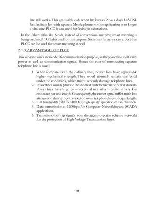 50
line still works. This get disable only when line breaks. Now a days RRVPNL
has facilitate Jen with separate Mobile phones so this application is no longer
a vital one. PLCC is also used for faxing in substations.
In the Urban cities like Noida, instead of conventionalmetering smart metering is
being used and PLCC also used for this purpose.So in near future we can expect that
PLCC can be used for smart metering as well.
2.1.3 ADVANTAGE OF PLCC
No separate wires are neededforcommunicationpurpose,as the powerline itself carry
power as well as communication signals. Hence the cost of constructing separate
telephone line is saved.
1. When compared with the ordinary lines, power lines have appreciable
higher mechanical strength. They would normally remain unaffected
under the conditions, which might seriously damage telephone lines.
2. Powerlines usually provide the shortestroute betweenthe powerstations.
Power lines have large cross sectional area which results in very low
resistance perunit length.Consequently,the carriersignalsuffermuch less
attenuationduring they travelled on usual telephone lines of equal length.
3. Full bandwidth (300 to 3400Hz), high quality speech cum fax channels.
4. Data transmission at 1200bps; for Computer-Networking and SCADA
applications.
5. Transmission of trip signals from distance protection scheme (network)
for the protection of High Voltage Transmission Lines.
 