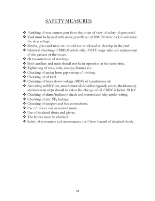 51
SAFETY MEASURES
 Earthing of non-current part from the point of view of safety of personnel.
 Yard must be layered with stone gravellayer of 100-150 mm thick to minimize
the step voltage.
 Shrubs, grass and trees etc. should not be allowed to develop in the yard.
 Electrical checking of PRD, Buckolz relay, OLTC surge relay and replacement
of the gaskets of the boxes.
 IR measurement of windings.
 Both auxiliary and main should not be in operation at the same time.
 Tightening of nuts, bolts, clamps, fixtures etc.
 Checking of arcing horn gap-setting of bushing.
 Checking of oil level.
 Checking of break down voltage (BDV) of transformer oil.
 According to BDV test,transformeroilshould be regularly sent to the laboratory
and necessary steps should be taken like change of oil if BDV is below 30 KV.
 Checking of alarm/indicator circuit and control and relay armlet wiring.
 Checking of air/ 𝑆𝐹6 leakage.
 Checking of jumpers and bus connections.
 Use of rubber mat in control room.
 Use of insulated shoes and gloves.
 The fences must be checked.
 Safety of consumers and maintenance staff from hazard of electrical shock.
 