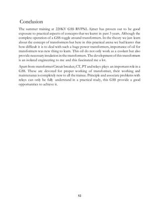 52
Conclusion
The summer training at 220KV GSS RVPNL Ajmer has proven out to be good
exposure to practical aspects of concepts that we learnt in past 3 years. Although the
complete operation of a GSS toggle around transformers. In the theory we just learn
about the concept of transformers but here in this practical arena we had learnt that
how difficult it is to deal with such a huge power transformers, importance of oil for
transformers was new thing to learn. This oil do not only work as a coolant but also
provide necessary insulation in the transformers. The developmentofthis transformers
is an isolated engineering to me and this fascinated me a lot.
Apart from transformerCircuit breaker,CT, PT and relays plays an important role in a
GSS. These are devoted for proper working of transformer, their working and
maintenance is completely new to all the trainee. Principle and associate problems with
relays can only be fully understand in a practical study, this GSS provide a good
opportunities to achieve it.
 