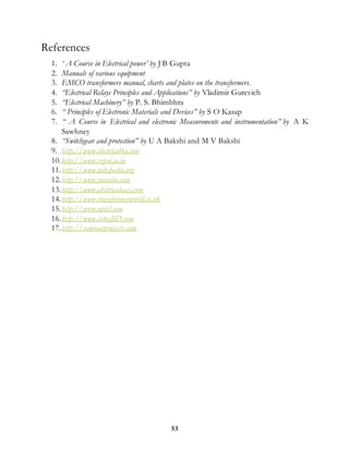 53
References
1. ‘ A Course in Electrical power’ by J B Gupta
2. Manuals of various equipment
3. EMCO transformers manual, charts and plates on the transformers.
4. “Electrical Relays Principles and Applications” by Vladimir Gurevich
5. “Electrical Machinery” by P. S. Bhimbhra
6. “ Principles of Electronic Materials and Devices” by S O Kasap
7. “ A Course in Electrical and electronic Measurements and instrumentation” by A K
Sawhney
8. “Switchgear and protection” by U A Bakshi and M V Bakshi
9. http://www.electrical4u.com
10.http://www.rvpnl.co.in
11.http://www.wikipedia.org
12.http://www.youtube.com
13.http://www.electricaleasy.com
14.http://www.transformerworld.co.uk
15.http://www.nptel.com
16.http://www.eblogBD.com
17.http://seminarprojects.com
 