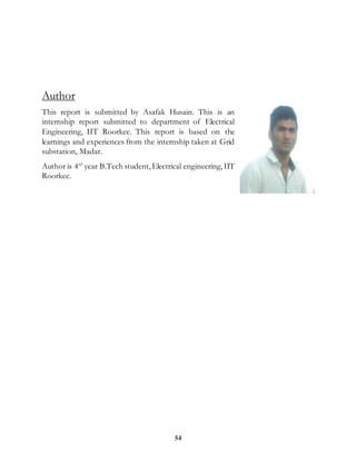 54
Author
This report is submitted by Asafak Husain. This is an
internship report submitted to department of Electrical
Engineering, IIT Roorkee. This report is based on the
learnings and experiences from the internship taken at Grid
substation, Madar.
Author is 4rd
year B.Tech student,Electrical engineering,IIT
Roorkee.
 