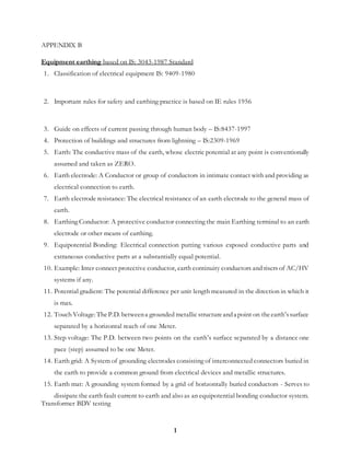 1
APPENDIX B
Equipment earthing based on IS: 3043-1987 Standard
1. Classification of electrical equipment IS: 9409-1980
2. Important rules for safety and earthing practice is based on IE rules 1956
3. Guide on effects of current passing through human body – IS:8437-1997
4. Protection of buildings and structures from lightning – IS:2309-1969
5. Earth: The conductive mass of the earth, whose electric potential at any point is conventionally
assumed and taken as ZERO.
6. Earth electrode: A Conductor or group of conductors in intimate contact with and providing as
electrical connection to earth.
7. Earth electrode resistance: The electrical resistance of an earth electrode to the general mass of
earth.
8. Earthing Conductor: A protective conductor connecting the main Earthing terminal to an earth
electrode or other means of earthing.
9. Equipotential Bonding: Electrical connection putting various exposed conductive parts and
extraneous conductive parts at a substantially equal potential.
10. Example: Inter connect protective conductor, earth continuity conductors and risers of AC/HV
systems if any.
11. Potential gradient: The potential difference per unit length measured in the direction in which it
is max.
12. Touch Voltage: TheP.D. betweena grounded metallicstructureanda point on theearth’ssurface
separated by a horizontal reach of one Meter.
13. Step voltage: The P.D. between two points on the earth’s surface separated by a distance one
pace (step) assumed to be one Meter.
14. Earth grid: A System of grounding electrodes consisting of interconnected connectors buried in
the earth to provide a common ground from electrical devices and metallic structures.
15. Earth mat: A grounding system formed by a grid of horizontally buried conductors - Serves to
dissipate the earth fault current to earth and also as an equipotential bonding conductor system.
Transformer BDV testing
 