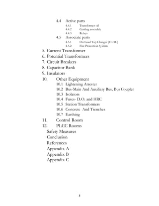 5
4.4 Active parts
4.4.1 Transformer oil
4.4.2 Cooling assembly
4.4.3 Relays
4.5 Associate parts
4.5.1 On Load Tap Changer (OLTC)
4.5.2 Fire Protection System
5. Current Transformer
6. Potential Transformers
7. Circuit Breakers
8. Capacitor Bank
9. Insulators
10. Other Equipment
10.1 Lightening Arrester
10.2 Bus-Main And Auxiliary Bus, Bus Coupler
10.3 Isolators
10.4 Fuses- D.O. and HRC
10.5 Station Transformers
10.6 Concrete And Trenches
10.7 Earthing
11. Control Room
12. PLCC Rooms
Safety Measures
Conclusion
References
Appendix A
Appendix B
Appendix C
 