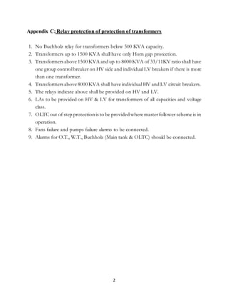 2
Appendix C:Relay protection of protection of transformers
1. No Buchholz relay for transformers below 500 KVA capacity.
2. Transformers up to 1500 KVA shall have only Horn gap protection.
3. Transformers above 1500 KVA and up to 8000 KVA of 33/11KV ratio shall have
one group controlbreaker on HV side and individualLV breakers if there is more
than one transformer.
4. Transformers above 8000 KVA shall have individual HV and LV circuit breakers.
5. The relays indicate above shall be provided on HV and LV.
6. LAs to be provided on HV & LV for transformers of all capacities and voltage
class.
7. OLTC out of step protection is to be provided where masterfollower scheme is in
operation.
8. Fans failure and pumps failure alarms to be connected.
9. Alarms for O.T., W.T., Buchholz (Main tank & OLTC) should be connected.
 