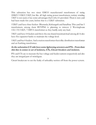 7
This substation has two sister EMCO manufactured transformers of rating
220KV/132KV/11KV, but like all high rating power transformers, tertiary winding
11KV is not used, it has some advantages that’s why it’s provided. There is new yard
had been made few years, before that it a 132KV substation.
132KV yard have three feeders- Bherunda, Kishangarh and Saradhna. This yard has 5
transformers, among them RVVPNL is planning to remove 2 Westinghouse
132//33/11KV, 7.5MVA transformer as they hardly carry any load.
33KV yard have 14 feeders and this is the one shared maximum load among all. It also
have five capacitor banks to maintain the voltage level.
11KV yard has 4 feeders. And a station transformerthatis like distribution transformer
and an Earthing transformer.
In the substation I/C side have some lighteningarresters and PTs. Fromthere
this line is comes to set of isolators, CTs, Circuit breakers and isolators.
PTs and CTs are to measure the bus voltage and feeder currents respectively and also
they are integral part of switchgear.
Circuit breakerare to cut the faulty of unhealthy section off from the power system.
 