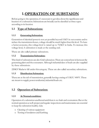 8
1.OPERATION OF SUBSTAION
Before going to the operation,it’s necessary to get idea about the significance and
location of a substation.Substations are broadly can be classified as three types
according to its location
1.1 Type of Substations:
1.1.1 GeneratingSubstation:
Generation of electrical poweris not yet possible beyond 11KV in our country and to
reduce the transmission losses, voltage should be much higherthan this level. To have
a better economy, this voltage level is raised up to 765KV in India. To increase this
voltage level, A substation is made at the sending end.
These are also called primary substations.
1.1.2 Transmission Substation:
This kind of substations are also Grid substation.There are somewhere in between the
generating plant and the consumers. Although industrialclass of loads are also supplied
by these substations.
220KV Madaris fall under this category. These are also called secondary substations.
1.1.3 Distribution Substation:
These are at the tail of transmission,generally having a rating of 11KV/ 400V. These
are meant to supply powerresidential, industrial loads etc.
1.2 Operation of Substation:
1.2.1 At Normal condition:
Operation ofa substation unaffecteduntilthere is no fault and overcurrent.But at the
normaloperation as well properand regular inspections and maintenance are essential
to keep the substation healthy.Like
o Cleaning of various equipment
o Testing of insulation and Earthing
 