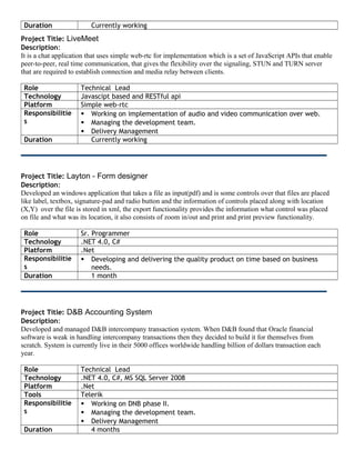 Duration Currently working
Project Title: LiveMeet
Description:
It is a chat application that uses simple web-rtc for implementation which is a set of JavaScript APIs that enable
peer-to-peer, real time communication, that gives the flexibility over the signaling, STUN and TURN server
that are required to establish connection and media relay between clients.
Role Technical Lead
Technology Javascipt based and RESTful api
Platform Simple web-rtc
Responsibilitie
s
 Working on implementation of audio and video communication over web.
 Managing the development team.
 Delivery Management
Duration Currently working
Project Title: Layton - Form designer
Description:
Developed an windows application that takes a file as input(pdf) and is some controls over that files are placed
like label, textbox, signature-pad and radio button and the information of controls placed along with location
(X,Y) over the file is stored in xml, the export functionality provides the information what control was placed
on file and what was its location, it also consists of zoom in/out and print and print preview functionality.
Role Sr. Programmer
Technology .NET 4.0, C#
Platform .Net
Responsibilitie
s
 Developing and delivering the quality product on time based on business
needs.
Duration 1 month
Project Title: D&B Accounting System
Description:
Developed and managed D&B intercompany transaction system. When D&B found that Oracle financial
software is weak in handling intercompany transactions then they decided to build it for themselves from
scratch. System is currently live in their 5000 offices worldwide handling billion of dollars transaction each
year.
Role Technical Lead
Technology .NET 4.0, C#, MS SQL Server 2008
Platform .Net
Tools Telerik
Responsibilitie
s
 Working on DNB phase II.
 Managing the development team.
 Delivery Management
Duration 4 months
 