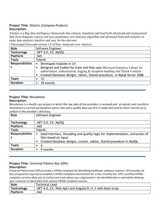 Project Title: Xtlytics (Company Product)
Description:
Xtlytics is a Big data intelligence framework that extracts, transform and load both structured and unstructured
data from disparate sources and uses proprietary text analytics algorithm and advanced front-end analytics to
make data analytics intuitive and easy for the end-user.
• Developed front-end version 1.0 of Pure Analyzer( now xtlytics).
Role Software Engineer
Technology .NET 4.0, C#, MySQL
Platform .Net
Tools Telerik
Responsibilitie
s
 Developed modules in C#.
 Designed and Coded the front end that uses Microsoft Enterprise Library for
authorization, authentication, logging & exception handling and Telerik Controls.
 Created Database designs, tables, Stored procedure, in MySql Server 2008.
Team  10
Duration  18 months
Project Title: Minuteman
Description:
Minuteman is a Health care project in which the raw data of the providers is received and an extract and transform
mechanism is carried out based on some rules and a quality data out of it is made and send to other sources as to
publish in the provider's directory.
Role Software Engineer
Technology .NET 4.0, C#, MySQL
Platform .Net
Tools Telerik
Responsibilitie
s
 Used Interface, threading and quality logic for implementation, extraction of
files based on input.
 Created Database designs, cursors, tables, Stored procedure in MySQL.
Team  4
Duration  9 months
Project Title: Universal Patient Key (UPK)
Description:
Universal Patient Key (UPK) provides a HIPAA-compliant de-identifying healthcare software solution. UPK provides all
the components required to establish a HIPAA compliant environment for a low, monthly fee. UPK’s certified HIPAA-
compliant services allow you to control and track where your organization’s de-identified data is used while allowing
your customer to blend data from various HIPAA-compliant sources.
Role Technical Lead
Technology .NET 4.0, C#, Web-Api's and AngularJS v1.3 with boot-strap
Platform .Net
 