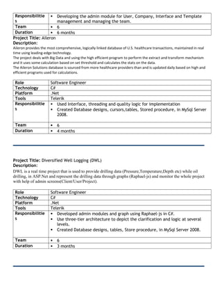 Responsibilitie
s
 Developing the admin module for User, Company, Interface and Template
management and managing the team.
Team  6
Duration  6 months
Project Title: Aileron
Description:
Aileron provides the most comprehensive, logically linked database of U.S. healthcare transactions, maintained in real
time using leading-edge technology.
The project deals with Big Data and using the high efficient program to perform the extract and transform mechanism
and it uses some calculation based on set threshold and calculates the stats on the data.
The Aileron Solutions database is sourced from more healthcare providers than and is updated daily based on high and
efficient programs used for calculations.
Role Software Engineer
Technology C#
Platform .Net
Tools Telerik
Responsibilitie
s
 Used Interface, threading and quality logic for implementation
 Created Database designs, cursors,tables, Stored procedure, in MySql Server
2008.
Team  6
Duration  4 months
Project Title: Diversified Well Logging (DWL)
Description:
DWL is a real time project that is used to provide drilling data (Pressure,Temperature,Depth etc) while oil
drilling, in ASP.Net and represent the drilling data through graphs (Raphael-js) and monitor the whole project
with help of admin screens(Client/User/Project).
Role Software Engineer
Technology C#
Platform .Net
Tools Telerik
Responsibilitie
s
 Developed admin modules and graph using Raphael-js in C#.
 Use three-tier architecture to depict the clarification and logic at several
levels.
 Created Database designs, tables, Store procedure, in MySql Server 2008.
Team  6
Duration  3 months
 