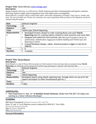 Project Title: Home Delivery (www.intlogs.com)
Description:
Integra Logistics Services, is a full service, North American provider of transportation and logistics solutions,
delivering superior supply chain management tools with single-source accountability.
Home Delivery is a project which is used to take orders, and to have maintenance of Product, Task, Service, Vendor, and
Store. We can even make new Clients, new customers, new users using Home Delivery.Route of the Shipment can also be
checked using this project.
Role Software Engineer
Technology C#
Platform .Net
Tools Telerik Ajax,Telerik Reporting
Responsibilitie
s
 Developed Screens related to order tracking,Route,and used Telerik
Reporting tool for creating reports related to route summary and route date.
 Designed and Coded the front end that uses Microsoft Enterprise Library for
authorization, authentication, logging & exception handling and Telerik (ajax and
Reporting) Controls.
 Created Database designs, tables, Stored procedure,triggers in Sql Server
2008 R2.
Team  6
Duration  3 months
Project Title: Route Reports
Description:
Route Reports is a part of Home Delivery project in which reports of route and route dates are prepared using Telerik
Reporting tool, that help to track and get list of all the stops pertaining to a specific route and route date.
Role Software Engineer
Technology C#
Platform .Net
Tools Telerik Reporting
Responsibility Developed reports using telerik reporting tool, through which we can print the
reports and export to other formats(excel,pdf etc.)
Team 1
Duration 7 days
CERTIFICATES:
 Work Experience in .Net, C# in NextGen Invent Ventures, Noida from Feb 2011 till today now
working as a Senior Software Developer.
ACADEMIA:
MCA from Uttarakhand Technical University, 2011 with 70%
Done ‘O’ and ‘A’ level Diploma courses conducted by DOEACC New Delhi.
B Com from Kumaun University
12th, ISC Board, 2004(PCM)
10th, ICSE Board 2002
Personal Information:
 