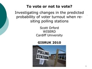 1 To vote or not to vote?  Investigating changes in the predicted probability of voter turnout when re-siting polling stations Scott Orford  WISERD Cardiff University GISRUK 2010 