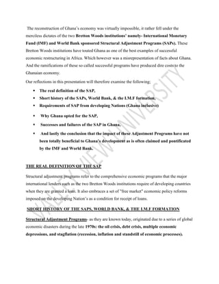 The reconstruction of Ghana’s economy was virtually impossible, it rather fell under the
merciless dictates of the two Bretton Woods institutions’ namely- International Monetary
Fund (IMF) and World Bank sponsored Structural Adjustment Programs (SAPs). These
Bretton Woods institutions have touted Ghana as one of the best examples of successful
economic restructuring in Africa. Which however was a misrepresentation of facts about Ghana.
And the ramifications of these so called successful programs have produced dire costs to the
Ghanaian economy.
Our reflections in this presentation will therefore examine the following;
 The real definition of the SAP,
 Short history of the SAPs, World Bank, & the I.M.F formation,
 Requirements of SAP from developing Nations (Ghana inclusive)
 Why Ghana opted for the SAP,
 Successes and failures of the SAP in Ghana,
 And lastly the conclusion that the impact of these Adjustment Programs have not
been totally beneficial to Ghana’s development as is often claimed and pontificated
by the IMF and World Bank.
THE REAL DEFINITION OF THE SAP
Structural adjustment programs refer to the comprehensive economic programs that the major
international lenders such as the two Bretton Woods institutions require of developing countries
when they are granted a loan. It also embraces a set of "free market" economic policy reforms
imposed on the developing Nation’s as a condition for receipt of loans.
SHORT HISTORY OF THE SAPS, WORLD BANK, & THE I.M.F FORMATION
Structural Adjustment Programs- as they are known today, originated due to a series of global
economic disasters during the late 1970s: the oil crisis, debt crisis, multiple economic
depressions, and stagflation (recession, inflation and standstill of economic processes).
 