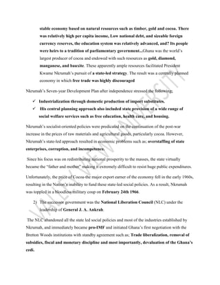 stable economy based on natural resources such as timber, gold and cocoa. There
was relatively high per capita income, Low national debt, and sizeable foreign
currency reserves, the education system was relatively advanced, and? Its people
were heirs to a tradition of parliamentary government...Ghana was the world’s
largest producer of cocoa and endowed with such resources as gold, diamond,
manganese, and bauxite. These apparently ample resources facilitated President
Kwame Nkrumah’s pursuit of a state-led strategy. The result was a centrally planned
economy in which free trade was highly discouraged
Nkrumah’s Seven-year Development Plan after independence stressed the following;
 Industrialization through domestic production of import substitutes.
 His central planning approach also included state provision of a wide range of
social welfare services such as free education, health care, and housing.
Nkrumah’s socialist-oriented policies were predicated on the continuation of the post-war
increase in the prices of raw materials and agricultural goods, particularly cocoa. However,
Nkrumah’s state-led approach resulted in economic problems such as; overstaffing of state
enterprises, corruption, and incompetence.
Since his focus was on redistributing national prosperity to the masses, the state virtually
became the “father and mother” making it extremely difficult to resist huge public expenditures.
Unfortunately, the price of Cocoa-the major export earner of the economy fell in the early 1960s,
resulting in the Nation’s inability to fund these state-led social policies. As a result, Nkrumah
was toppled in a bloodless military coup on February 24th 1966.
2) The successor government was the National Liberation Council (NLC) under the
leadership of General J. A. Ankrah.
The NLC abandoned all the state led social policies and most of the industries established by
Nkrumah, and immediately became pro-IMF and initiated Ghana’s first negotiation with the
Bretton Woods institutions with standby agreement such as; Trade liberalization, removal of
subsidies, fiscal and monetary discipline and most importantly, devaluation of the Ghana’s
cedi.
 