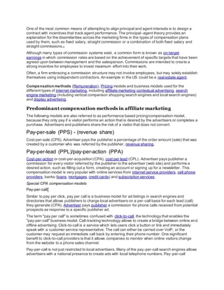 One of the most common means of attempting to align principal and agent interests is to design a
contract with incentives that track agent performance. The principal–agent theory provides an
explanation for the dissimilarities across the marketing firms in the types of compensation plans
used by them, such as fixed salary, straight commission or a combination of both fixed salary and
straight commissions.[2]
Although many types of commission systems exist, a common form is known as on-target
earnings in which commission rates are based on the achievement of specific targets that have been
agreed upon between management and the salesperson. Commissions are intended to create a
strong incentive for employees to invest maximum effort into their work.
Often, a firm embracing a commission structure may not involve employees, but may solely establish
themselves using independent contractors. An example in the US could be a real estate agent.
Compensation methods (Remuneration), Pricing models and business models used for the
different types of internet marketing, including affiliate marketing,contextual advertising, search
engine marketing (including vertical comparison shopping search engines and local search engines)
and display advertising.
Predominant compensation methods in affiliate marketing
The following models are also referred to as performance based pricing/compensation model,
because they only pay if a visitor performs an action that is desired by the advertisers or completes a
purchase. Advertisers and publishers share the risk of a visitor that does not convert.
Pay-per-sale (PPS) - (revenue share)
Cost-per-sale (CPS). Advertiser pays the publisher a percentage of the order amount (sale) that was
created by a customer who was referred by the publisher. revenue sharing.
Pay-per-lead (PPL)/pay-per-action (PPA)
Cost-per-action or cost-per-acquisition (CPA), cost per lead (CPL). Advertiser pays publisher a
commission for every visitor referred by the publisher to the advertiser (web site) and performs a
desired action, such as filling out a form, creating an account or signing up for a newsletter. This
compensation model is very popular with online services from internet service providers, cell phone
providers, banks (loans, mortgages, credit cards) and subscription services.
Special CPA compensation models
Pay-per-call[
Similar to pay per click, pay per call is a business model for ad listings in search engines and
directories that allows publishers to charge local advertisers on a per-call basis for each lead (call)
they generate (CPA). Advertiser pays publisher a commission for phone calls received from potential
prospects as response to a specific publisher ad.
The term "pay per call" is sometimes confused with click-to-call, the technology that enables the
"pay-per-call" business model. Call-tracking technology allows to create a bridge between online and
offline advertising. Click-to-call is a service which lets users click a button or link and immediately
speak with a customer service representative. The call can either be carried over VoIP, or the
customer may request an immediate call back by entering their phone number. One significant
benefit to click-to-call providers is that it allows companies to monitor when online visitors change
from the website to a phone sales channel.
Pay-per-call is not just restricted to local advertisers. Many of the pay-per-call search engines allows
advertisers with a national presence to create ads with local telephone numbers. Pay-per-call
 