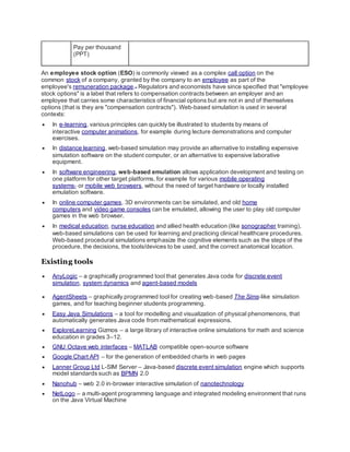 Pay per thousand
(PPT)
An employee stock option (ESO) is commonly viewed as a complex call option on the
common stock of a company, granted by the company to an employee as part of the
employee's remuneration package.[1]
Regulators and economists have since specified that "employee
stock options" is a label that refers to compensation contracts between an employer and an
employee that carries some characteristics of financial options but are not in and of themselves
options (that is they are "compensation contracts"). Web-based simulation is used in several
contexts:
 In e-learning, various principles can quickly be illustrated to students by means of
interactive computer animations, for example during lecture demonstrations and computer
exercises.
 In distance learning, web-based simulation may provide an alternative to installing expensive
simulation software on the student computer, or an alternative to expensive laborative
equipment.
 In software engineering, web-based emulation allows application development and testing on
one platform for other target platforms, for example for various mobile operating
systems[7]
or mobile web browsers, without the need of target hardware or locally installed
emulation software.
 In online computer games, 3D environments can be simulated, and old home
computers and video game consoles can be emulated, allowing the user to play old computer
games in the web browser.
 In medical education, nurse education and allied health education (like sonographer training),
web-based simulations can be used for learning and practicing clinical healthcare procedures.
Web-based procedural simulations emphasize the cognitive elements such as the steps of the
procedure, the decisions, the tools/devices to be used, and the correct anatomical location.
Existing tools
 AnyLogic – a graphically programmed tool that generates Java code for discrete event
simulation, system dynamics and agent-based models
 AgentSheets – graphically programmed tool for creating web-based The Sims-like simulation
games, and for teaching beginner students programming.
 Easy Java Simulations – a tool for modelling and visualization of physical phenomenons, that
automatically generates Java code from mathematical expressions.
 ExploreLearning Gizmos – a large library of interactive online simulations for math and science
education in grades 3–12.
 GNU Octave web interfaces – MATLAB compatible open-source software
 Google Chart API – for the generation of embedded charts in web pages
 Lanner Group Ltd L-SIM Server – Java-based discrete event simulation engine which supports
model standards such as BPMN 2.0
 Nanohub – web 2.0 in-browser interactive simulation of nanotechnology
 NetLogo – a multi-agent programming language and integrated modeling environment that runs
on the Java Virtual Machine
 