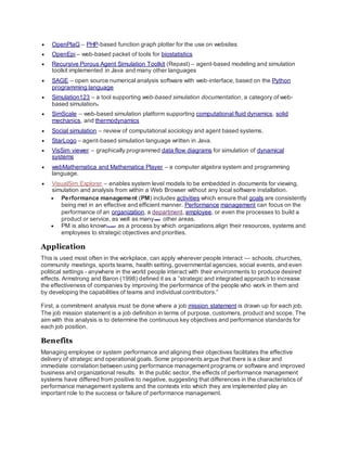  OpenPlaG – PHP-based function graph plotter for the use on websites
 OpenEpi – web-based packet of tools for biostatistics
 Recursive Porous Agent Simulation Toolkit (Repast) – agent-based modeling and simulation
toolkit implemented in Java and many other languages
 SAGE – open source numerical analysis software with web-interface, based on the Python
programming language
 Simulation123 – a tool supporting web-based simulation documentation, a category of web-
based simulation[1]
 SimScale – web-based simulation platform supporting computational fluid dynamics, solid
mechanics, and thermodynamics
 Social simulation – review of computational sociology and agent based systems.
 StarLogo – agent-based simulation language written in Java.
 VisSim viewer – graphically programmed data flow diagrams for simulation of dynamical
systems
 webMathematica and Mathematica Player – a computer algebra system and programming
language.
 VisualSim Explorer – enables system level models to be embedded in documents for viewing,
simulation and analysis from within a Web Browser without any local software installation.
 Performance management (PM) includes activities which ensure that goals are consistently
being met in an effective and efficient manner. Performance management can focus on the
performance of an organization, a department, employee, or even the processes to build a
product or service, as well as many[quantify]
other areas.
 PM is also known[by whom?]
as a process by which organizations align their resources, systems and
employees to strategic objectives and priorities.
Application
This is used most often in the workplace, can apply wherever people interact — schools, churches,
community meetings, sports teams, health setting, governmental agencies, social events, and even
political settings - anywhere in the world people interact with their environments to produce desired
effects. Armstrong and Baron (1998) defined it as a “strategic and integrated approach to increase
the effectiveness of companies by improving the performance of the people who work in them and
by developing the capabilities of teams and individual contributors.”
First, a commitment analysis must be done where a job mission statement is drawn up for each job.
The job mission statement is a job definition in terms of purpose, customers, product and scope. The
aim with this analysis is to determine the continuous key objectives and performance standards for
each job position.
Benefits
Managing employee or system performance and aligning their objectives facilitates the effective
delivery of strategic and operational goals. Some proponents argue that there is a clear and
immediate correlation between using performance management programs or software and improved
business and organizational results. In the public sector, the effects of performance management
systems have differed from positive to negative, suggesting that differences in the characteristics of
performance management systems and the contexts into which they are implemented play an
important role to the success or failure of performance management.
 