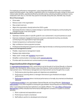 For employee performance management, using integrated software, rather than a spreadsheet
based recording system, may deliver a significant return on investment through a range of direct and
indirect sales benefits, operational efficiency benefits and by unlocking the latent potential in every
employees work day (i.e. the time they spend not actually doing their job). Benefits may include:
Direct financial gain
 Grow sales
 Reduce costs in the organization
 Stop project overruns
 Aligns the organization directly behind the CEO's goals
 Decreases the time it takes to create strategic or operational changes by communicating the
changes through a new set of goals
Motivated workforce
 Optimizes incentive plans to specific goals for over achievement, not just business as usual
 Improves employee engagement because everyone understands howthey are directly
contributing to the organizations high level goals
 Create transparency in achievement of goals
 High confidence in bonus payment process
 Professional development programs are better aligned directly to achieving business level goals
Improved management control
 Flexible, responsive to management needs
 Displays data relationships
 Helps audit / comply with legislative requirement
 Simplifies communication of strategic goals scenario planning
 Provides well documented and communicated process documentation
Organizational development[edit]
In organizational development (OD), performance can be thought of as Actual Results vs Desired
Results. Any discrepancy, where Actual is less than Desired, could constitute the performance
improvement zone. Performance management and improvement can be thought of as a cycle:
1. Performance planning where goals and objectives are established
2. Performance coaching where a manager intervenes to give feedback and adjust
performance
3. Performance appraisal where individual performance is formally documented and feedback
delivered
A performance problem is any gap between Desired Results and Actual Results. Performance
improvement is any effort targeted at closing the gap between Actual Results and Desired Results.
Other organizational development definitions are slightly different. The U.S. Office of Personnel
Management (OPM) indicates that Performance Management consists of a system or process
whereby:
1. Work is planned and expectations are set
2. Performance of work is monitored
3. Staff ability to perform is developed and enhanced
 