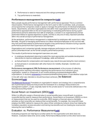 4. Performance is rated or measured and the ratings summarized
5. Top performance is rewarded[5]
Performance management in companies[edit]
Many people equate performance management with performance appraisal. This is a common
misconception. Performance management is the term used to refer to activities, tools, processes,
and programs that companies create or apply to manage the performance of individual employees,
teams, departments, and other organizational units within their organizational influence. In contrast,
performance appraisal refers to the act of appraising or evaluating performance during a given
performance period to determine how well an employee, a vendor or an organizational unit has
performed relative to agreed objectives or goals, and this is only one of many important activities
within the overall concept of performance management.
At the workplace, performance management is implemented by employees with supervisory roles.
Normally, the goal of managing performance is to allow individual employees to find out how well
they had performed relative to performance targets or key performance indicators during a specific
performance period from their supervisors and managers.
Organizations and companies typically manage employee performance over a formal 12-month
period (otherwise known as the formal company performance period).
The results of performance management exercises are used:
 in employee development planning to select the most appropriate and suitable development
intervention to improve employees' knowledge, skills and behavior
 as factual basis for compensation and rewards (pay raise & bonuses being the most common)
 as factual basis in consideration with other factors for mobility (Example: transfers and
promotions)
Performance management (PM) Performance measurement[1]
is the process of collecting,
analyzing and/or reporting information regarding the performance of an individual, group,
organization, system or component. It can involve studying processes/strategies within
organizations, or studying engineering processes/parameters/phenomena, to see whether output are
in line with what was intended or should have been achieved. he Balanced
Scorecard[edit]
The Balanced Scorecard "translates an organization's mission and strategy into a comprehensive
set of performance measures that provide the framework for a strategic measurement and
management system".[11]
It was originally made for the private sector to "overcome deficiencies in the
financial accounting model". [12]
Social Return on Investment (SROI)[edit]
While it is difficult to assign a financial value to social benefits many nonprofit work to produce,
nonprofits feel the need to measure their performance. Social Return on Investment (SROI) is a form
of measurement that can be used by nonprofits. SROI assigns a financial value to charitable
activities so that nonprofits can measure their social benefits. For example, the nonprofit Crises
employs the SROI method to measure the value of their activities by trying to show how helping the
homeless population access education and training has benefits such as creating tax revenue and
reducing the cost of welfare. [13]
Evaluation vs. Performance Measurement[edit]
Evaluating programs can help figure out what works for the organization and what does not.
However, evaluation takes time and is costly. Performance Measurement on the other hand is less
 