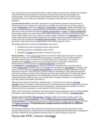 time-consuming and can provide information in time for day to day decisions. While both evaluation
and performance measurement are necessary they each have their own advantages and
disadvantages. A con of performance measurement is that the validity of the results can be
questioned and it is not clear as to whether or not positive outcomes were due to a specific
program. [14]
A performance metric is that which determines an organization's behavior and performance.
Performance metrics measure an organization's activities and performance. It should support a
range of stakeholder needs from customers, shareholders to employees.[1]
While traditionally many
metrics are finance based, inwardly focusing on the performance of the organization, metrics may
also focus on the performance against customer requirements and value.[2]
In project management,
performance metrics are used to assess the health of the project and consist of the measuring of
seven criteria: safety, time, cost, resources, scope, quality, and actions.[3]
In call centres, performance
metrics help capture internal performance and can include productivity measurements and the
quality of service provided by thecustomer service advisor. These metrics can include: Calls
Answered, Calls Abandoned, Average Handle Time and Average Wait Time. [4]
Developing performance metrics usually follows a process of:
1. Establishing critical processes/customer requirements
2. Identifying specific, quantifiable outputs of work
3. Establishing targets against which results can be scored
Remuneration 1. is the compensation that one receives in exchange for the work or services
performed.; 2. Not to be confused with giving (away), or donating, or the act of providing to. 3.
Example: Remuneration is to Paycheck; as Retirement is to Compensate [1]
A number of
complementary benefits, however, are increasingly popular remuneration mechanisms.
Remuneration is one component of reward management. he payment
of commission as remuneration for services rendered or products sold is a common way to
reward sales people. Payments often are calculated on the basis of a percentage of the goods sold,
a way for firms to solve the principal–agent problem by attempting to realign employees' interests
with those of the firm. One of the most common means of attempting to align principal and agent
interests is to design a contract with incentives that track agent performance. The principal–agent
theory provides an explanation for the dissimilarities across the marketing firms in the types of
compensation plans used by them, such as fixed salary, straight commission or a combination of
both fixed salary and straight commissions.[2]
Although many types of commission systems exist, a common form is known as on-target
earnings in which commission rates are based on the achievement of specific targets that have been
agreed upon between management and the salesperson. Commissions are intended to create a
strong incentive for employees to invest maximum effort into their work.
Often, a firm embracing a commission structure may not involve employees, but may solely establish
themselves using independent contractors. An example in the US could be a real estate agent.
Compensation methods (Remuneration), Pricing models and business models used for the
different types of internet marketing, including affiliate marketing,contextual advertising, search
engine marketing (including vertical comparison shopping search engines and local search engines)
and display advertising. Predominant compensation methods in affiliate
marketing[edit]
The following models are also referred to as performance based pricing/compensation model,
because they only pay if a visitor performs an action that is desired by the advertisers or completes a
purchase. Advertisers and publishers share the risk of a visitor that does not convert.
Pay-per-sale (PPS) - (revenue share)[edit]
 