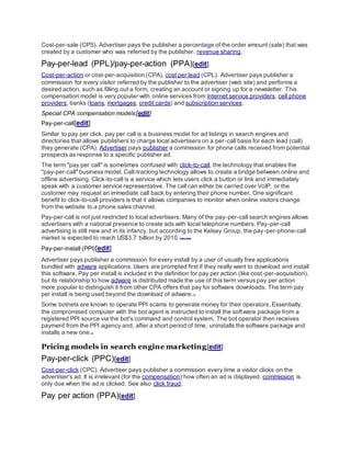 Cost-per-sale (CPS). Advertiser pays the publisher a percentage of the order amount (sale) that was
created by a customer who was referred by the publisher. revenue sharing.
Pay-per-lead (PPL)/pay-per-action (PPA)[edit]
Cost-per-action or cost-per-acquisition (CPA), cost per lead (CPL). Advertiser pays publisher a
commission for every visitor referred by the publisher to the advertiser (web site) and performs a
desired action, such as filling out a form, creating an account or signing up for a newsletter. This
compensation model is very popular with online services from internet service providers, cell phone
providers, banks (loans, mortgages, credit cards) and subscription services.
Special CPA compensation models[edit]
Pay-per-call[edit]
Similar to pay per click, pay per call is a business model for ad listings in search engines and
directories that allows publishers to charge local advertisers on a per-call basis for each lead (call)
they generate (CPA). Advertiser pays publisher a commission for phone calls received from potential
prospects as response to a specific publisher ad.
The term "pay per call" is sometimes confused with click-to-call, the technology that enables the
"pay-per-call" business model. Call-tracking technology allows to create a bridge between online and
offline advertising. Click-to-call is a service which lets users click a button or link and immediately
speak with a customer service representative. The call can either be carried over VoIP, or the
customer may request an immediate call back by entering their phone number. One significant
benefit to click-to-call providers is that it allows companies to monitor when online visitors change
from the website to a phone sales channel.
Pay-per-call is not just restricted to local advertisers. Many of the pay-per-call search engines allows
advertisers with a national presence to create ads with local telephone numbers. Pay-per-call
advertising is still new and in its infancy, but according to the Kelsey Group, the pay-per-phone-call
market is expected to reach US$3.7 billion by 2010.[citation needed]
Pay-per-install (PPI)[edit]
Advertiser pays publisher a commission for every install by a user of usually free applications
bundled with adware applications. Users are prompted first if they really want to download and install
this software. Pay per install is included in the definition for pay per action (like cost-per-acquisition),
but its relationship to how adware is distributed made the use of this term versus pay per action
more popular to distinguish it from other CPA offers that pay for software downloads. The term pay
per install is being used beyond the download of adware.[1]
Some botnets are known to operate PPI scams to generate money for their operators. Essentially,
the compromised computer with the bot agent is instructed to install the software package from a
registered PPI source via the bot's command and control system. The bot operator then receives
payment from the PPI agency and, after a short period of time, uninstalls the software package and
installs a new one.[2]
Pricing models in search engine marketing[edit]
Pay-per-click (PPC)[edit]
Cost-per-click (CPC). Advertiser pays publisher a commission every time a visitor clicks on the
advertiser's ad. It is irrelevant (for the compensation) how often an ad is displayed. commission is
only due when the ad is clicked. See also click fraud.
Pay per action (PPA)[edit]
 