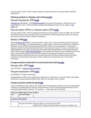 Cost-per-action (CPA). Search engines started to experiment with this compensation method in
spring 2007.
Pricing models in display advertising[edit]
Pay-per-impression (PPI)[edit]
Cost-per-mil (mil/mille/M = Latin/Roman numeral for thousand) impressions. Publisher earns a
commission for every 1,000 impressions (page views/displays) of text, banner image or rich
media ads.
Pay per action (PPA) or cost per action (CPA)[edit]
Cost-per-action (CPA). Used by display advertising as pricing mode as early as 1998.[3]
By mid-2007
the CPA/Performance pricing mode (50%) superseded the CPM pricing mode (45%) and became
the dominant pricing mode for display advertising.[4]
Shared CPM[edit]
Shared Cost-per-mil (CPM) is a pricing model in which two or more advertisers share the same ad
space for the duration of a single impression (or page view) in order to save CPM costs. Publishers
offering a shared CPM pricing model generally offer a discount to compensate for the reduced
exposure received by the advertisers that opt to share online ad space in this way. Inspired by the
rotating billboards of outdoor advertising, the shared CPM pricing model can be implemented with
either refresh scripts (client-side JavaScript) or specialized rich media ad units. Publishers that opt to
offer a shared CPM pricing model with their existing ad management platforms must employ
additional tracking methods to ensure accurate impression counting and separate click-through
tracking for each advertiser that opts to share a particular ad space with one or more other
advertisers.
Compensation methods in contextual advertising[edit]
Pay-per-click (PPC)[edit]
See PPC/CPC in Search engine marketing.
Pay-per-impression (PPI)[edit]
see PPI/CPM in Display Advertising
Google AdSense offers this compensation method for its "Advertise on this site" feature that allows
advertisers to target specific publisher sites within the Google content network.
Compensation methods grid[edit]
There are different names used for the same type of compensation method and some compensation
methods are actually special cases for another method. This grid shows alternative names for the
individual compensation methods. The "cost per ..." name was used as default.
Cost per
xxx
Alternative Terms
and sub-types
Notes
Cost per click (CPC)
Pay per click (PPC) Pay per click is as much used as CPC
While CPC is being used more when it comes to statistics and
 