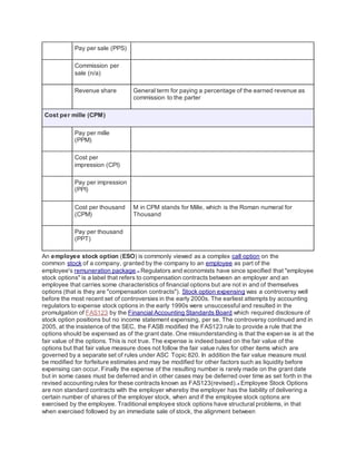 Pay per sale (PPS)
Commission per
sale (n/a)
Revenue share General term for paying a percentage of the earned revenue as
commission to the parter
Cost per mille (CPM)
Pay per mille
(PPM)
Cost per
impression (CPI)
Pay per impression
(PPI)
Cost per thousand
(CPM)
M in CPM stands for Mille, which is the Roman numeral for
Thousand
Pay per thousand
(PPT)
An employee stock option (ESO) is commonly viewed as a complex call option on the
common stock of a company, granted by the company to an employee as part of the
employee's remuneration package.[1]
Regulators and economists have since specified that "employee
stock options" is a label that refers to compensation contracts between an employer and an
employee that carries some characteristics of financial options but are not in and of themselves
options (that is they are "compensation contracts"). Stock option expensing was a controversy well
before the most recent set of controversies in the early 2000s. The earliest attempts by accounting
regulators to expense stock options in the early 1990s were unsuccessful and resulted in the
promulgation of FAS123 by the Financial Accounting Standards Board which required disclosure of
stock option positions but no income statement expensing, per se. The controversy continued and in
2005, at the insistence of the SEC, the FASB modified the FAS123 rule to provide a rule that the
options should be expensed as of the grant date. One misunderstanding is that the expense is at the
fair value of the options. This is not true. The expense is indeed based on the fair value of the
options but that fair value measure does not follow the fair value rules for other items which are
governed by a separate set of rules under ASC Topic 820. In addition the fair value measure must
be modified for forfeiture estimates and may be modified for other factors such as liquidity before
expensing can occur. Finally the expense of the resulting number is rarely made on the grant date
but in some cases must be deferred and in other cases may be deferred over time as set forth in the
revised accounting rules for these contracts known as FAS123(revised).[2]
Employee Stock Options
are non standard contracts with the employer whereby the employer has the liability of delivering a
certain number of shares of the employer stock, when and if the employee stock options are
exercised by the employee. Traditional employee stock options have structural problems, in that
when exercised followed by an immediate sale of stock, the alignment between
 
