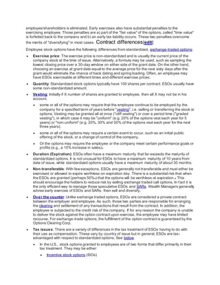 employee/shareholders is eliminated. Early exercises also have substantial penalties to the
exercising employee. Those penalties are a) part of the "fair value" of the options, called "time value"
is forfeited back to the company and b) an early tax liability occurs. These two penalties overcome
the merits of "diversifying" in most cases. Contract differences[edit]
Employee stock options have the following differences from standardized, exchange-traded options:
 Exercise price: The exercise price is non-standardized and is usually the current price of the
company stock at the time of issue. Alternatively, a formula may be used, such as sampling the
lowest closing price over a 30-day window on either side of the grant date. On the other hand,
choosing an exercise at grant date equal to the average price for the next sixty days after the
grant would eliminate the chance of back dating and spring loading. Often, an employee may
have ESOs exercisable at different times and different exercise prices.
 Quantity: Standardized stock options typically have 100 shares per contract. ESOs usually have
some non-standardized amount.
 Vesting: Initially if X number of shares are granted to employee, then all X may not be in his
account.
 some or all of the options may require that the employee continue to be employed by the
company for a specified term of years before "vesting", i.e. selling or transferring the stock or
options. Vesting may be granted all at once ("cliff vesting") or over a period time ("graded
vesting"), in which case it may be "uniform" (e.g. 20% of the options vest each year for 5
years) or "non-uniform" (e.g. 20%, 30% and 50% of the options vest each year for the next
three years).
 some or all of the options may require a certain event to occur, such as an initial public
offering of the stock, or a change of control of the company.
 Or the options may require the employee or the company meet certain performance goals or
profits (e.g., a 10% increase in sales)[4]
 Duration (Expiration): ESOs often have a maximum maturity that far exceeds the maturity of
standardized options. It is not unusual for ESOs to have a maximum maturity of 10 years from
date of issue, while standardized options usually have a maximum maturity of about 30 months.
 Non-transferable: With fewexceptions, ESOs are generally not transferable and must either be
exercised or allowed to expire worthless on expiration day. There is a substantial risk that when
the ESOs are granted (perhaps 50%[5]) that the options will be worthless at expiration.[6] This
should encourage the holders to reduce risk by selling exchange traded call options. In fact it is
the only efficient way to manage those speculative ESOs and SARs. Wealth Managers generally
advise early exercise of ESOs and SARs, then sell and diversify.
 Over the counter: Unlike exchange traded options, ESOs are considered a private contract
between the employer and employee. As such, those two parties are responsible for arranging
the clearing and settlement of any transactions that result from the contract. In addition, the
employee is subjected to the credit risk of the company. If for any reason the company is unable
to deliver the stock against the option contract upon exercise, the employee may have limited
recourse. For exchange-trade options, the fulfillment of the option contract is guaranteed by the
Options Clearing Corp.
 Tax issues: There are a variety of differences in the tax treatment of ESOs having to do with
their use as compensation. These vary by country of issue but in general, ESOs are tax-
advantaged with respect to standardized options. See below.
 In the U.S., stock options granted to employees are of two forms that differ primarily in their
tax treatment. They may be either:
 Incentive stock options (ISOs)
 