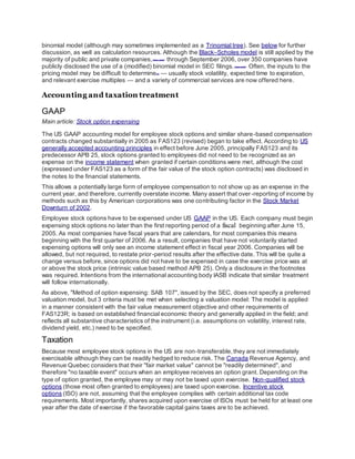 binomial model (although may sometimes implemented as a Trinomial tree). See below for further
discussion, as well as calculation resources. Although the Black–Scholes model is still applied by the
majority of public and private companies,[citation needed]
through September 2006, over 350 companies have
publicly disclosed the use of a (modified) binomial model in SEC filings.[citation needed]
Often, the inputs to the
pricing model may be difficult to determine[12]
— usually stock volatility, expected time to expiration,
and relevant exercise multiples — and a variety of commercial services are now offered here.
Accounting and taxation treatment
GAAP
Main article: Stock option expensing
The US GAAP accounting model for employee stock options and similar share-based compensation
contracts changed substantially in 2005 as FAS123 (revised) began to take effect. According to US
generally accepted accounting principles in effect before June 2005, principally FAS123 and its
predecessor APB 25, stock options granted to employees did not need to be recognized as an
expense on the income statement when granted if certain conditions were met, although the cost
(expressed under FAS123 as a form of the fair value of the stock option contracts) was disclosed in
the notes to the financial statements.
This allows a potentially large form of employee compensation to not show up as an expense in the
current year, and therefore, currently overstate income. Many assert that over-reporting of income by
methods such as this by American corporations was one contributing factor in the Stock Market
Downturn of 2002.
Employee stock options have to be expensed under US GAAP in the US. Each company must begin
expensing stock options no later than the first reporting period of a fiscal beginning after June 15,
2005. As most companies have fiscal years that are calendars, for most companies this means
beginning with the first quarter of 2006. As a result, companies that have not voluntarily started
expensing options will only see an income statement effect in fiscal year 2006. Companies will be
allowed, but not required, to restate prior-period results after the effective date. This will be quite a
change versus before, since options did not have to be expensed in case the exercise price was at
or above the stock price (intrinsic value based method APB 25). Only a disclosure in the footnotes
was required. Intentions from the international accounting body IASB indicate that similar treatment
will follow internationally.
As above, "Method of option expensing: SAB 107", issued by the SEC, does not specify a preferred
valuation model, but 3 criteria must be met when selecting a valuation model: The model is applied
in a manner consistent with the fair value measurement objective and other requirements of
FAS123R; is based on established financial economic theory and generally applied in the field; and
reflects all substantive characteristics of the instrument (i.e. assumptions on volatility, interest rate,
dividend yield, etc.) need to be specified.
Taxation
Because most employee stock options in the US are non-transferable,they are not immediately
exercisable although they can be readily hedged to reduce risk. The Canada Revenue Agency, and
Revenue Quebec considers that their "fair market value" cannot be "readily determined", and
therefore "no taxable event" occurs when an employee receives an option grant. Depending on the
type of option granted, the employee may or may not be taxed upon exercise. Non-qualified stock
options (those most often granted to employees) are taxed upon exercise. Incentive stock
options (ISO) are not, assuming that the employee complies with certain additional tax code
requirements. Most importantly, shares acquired upon exercise of ISOs must be held for at least one
year after the date of exercise if the favorable capital gains taxes are to be achieved.
 