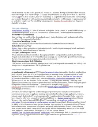 whichin return equates to the growth and success of a business. Hiring disabled workersproduce
more advantages than disadvantages.[10] There is no differencein the daily production of a disabled
worker.[1] Given their situation, they are more likely to adapt to their environmental surroundings
and acquaint themselves with equipment, enabling them to solve problems and overcomeadversity
as withother employees. The U.S. IRS grants companies Disabled Access Credit when they meet
eligibility criteria.[11]
Workplace Planning:
Environment Scanning is a form of business intelligence. In the context of WorkforcePlanning, it is
used to identify the set of facts or circumstances that surround a workforcesituation or event.
CurrentWorkforceProfile
Current State is a profile of the demand and supply factorsboth internally and externally of the
workforcethe organization has today.
TransitionWorkforceProfile
demand and supply factors forthe transition fromcurrent to the future workforce.
Future WorkforceView
Future View is determining the organization’s needs considering the emerging trends and issues
identified during the Environment Scanning.
AnalysisandTargetedFuture
Once criticalelements are identified through quantitative and qualitative analysis, the future
targets that are the best fit in terms of business strategy and is achievable given the surrounding
factors(internal/external, supply/demand) are determined.
RiskAssessmentandRiskMitigation
The process is about determining appropriate actions to manage risk assessment and identify risk
mitigation strategies to deliver the targeted future.
Recruitment and Selection
An applicanttrackingsystem(ATS)isa softwareapplication that enables the electronic handling
of recruitment needs. An ATS can be implemented or accessed online on an enterprise or small
business level, depending on the needs of the company, and there is also free and open source
ATS software available. An ATS is very similar to customer relationship management (CRM)
systems,[verification needed] but are designed forrecruitment tracking purposes. In many cases they filter
applications automatically based on given criteria such as keywords,skills, former employers, years
of experience and schools attended.[1] This has caused many to adapt resume
optimization techniques similar to those used in search engine optimization when creating and
formatting their résumé.[2]
Almost all recruitment agencies and most major corporations with an in-house recruitment
functionuse some form of applicant tracking system to handle job postings, applicants, resumes,
interviews.[3] A dedicated ATS is not uncommon for recruitment specific needs. On the enterprise
level it may be offeredas a module or functionaladdition to a human resources suite or Human
Resource Information System (HRIS).The ATS is expanding into small and medium
enterprises through open source orsoftwareas a serviceofferings (SaaS). The principal function of
an ATS is to provide a central location and database fora company'srecruitment efforts.ATSs are
built to better assist management of resumes and applicant information. Data is either collected
from internal applications viathe ATS front-end, located on the company website or is extracted
from applicants on job boards. The majority of job and resume boards
(Monster.com, Hotjobs, CareerBuilder, Indeed.com) have partnerships with ATS software providers
to provide parsing support and ease of data migration from one system to another.[4][verification needed]
 