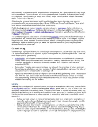 practitioners (i.e. physiotherapists, acupuncturists, chiropractors, etc.), prescription requiring drugs,
vision (eye exams, contacts/lenses), and Employee Assistance Programs. The dental plan usually
includes Basic Dental (cleanings, fillings, root canals), Major Dental (crowns, bridges, dentures)
and/or Orthodontics (braces).
Other than the employer sponsored health benefits described above, the next most common
employee benefits are group savings plans (Group RRSPs and Group Profit Sharing Plans) which
have tax and growth advantages to individual saving plans.
Profit sharing refers to various incentive plans introduced by businesses that provide direct or
indirect payments to employees that depend on company's profitability in addition to employees'
regular salary and bonuses. In publicly traded companies these plans typically amount to allocation
of shares to employees.
The profit sharing plans are based on predetermined economic sharing rules that define the split of
gains between the company as a principal and the employee as an agent.[1]
For example, suppose
the profits are x, which might be a random variable. Before knowing the profits, the principal and
agent might agree on a sharing rule s(x). Here, the agent will receive s(x) and the principal will
receive the residual gain x-s(x)]
Gainsharing
Gainsharing is a program that returns cost savings to the employees, usually as a lump-sum bonus.
It is a productivity measure, as opposed to profit-sharing which is a profitability measure. There are
three major types of gainsharing:
 Scanlon plan: This program dates back to the 1930s and relies on committees to create cost-
sharing ideas. Designed to lower labor costs without lowering the level of a firm's activity. The
incentives are derived as a function of the ratio between labor costs and sales value of
production (SVOP).
 Rucker plan: This plan also uses committees, but although the committee structure is simpler
the cost-saving calculations are more complex. A ratio is calculated that expresses the value of
production required for each dollar of total wage bill.
 Improshare: Improshare stands for "Improved productivity through sharing" and is a more recent
plan. With this plan, a standard is developed that identifies the expected number of hours to
produce something, and any savings between this standard and actual production are shared
between the company and the workers.
Salary
A salary is a form of periodic payment from an employer to an employee, which may be specified in
an employment contract. It is contrasted with piece wages, where each job, hour or other unit is paid
separately, rather than on a periodic basis. From the point of view of running a business, salary can
also be viewed as the cost of acquiring and retaining human resources for running operations, and is
then termed personnel expense or salary expense. In accounting, salaries are recorded in payroll
accounts.[1]
 Salary is a fixed amount of money or compensation paid to an employee by an employer in
return for work performed. Salary is commonly paid in fixed intervals, for example, monthly
payments of one-twelfth of the annual salary.
 Salary is typically determined by comparing market pay rates for people performing similar
work in similar industries in the same region. Salary is also determined by leveling the pay
rates and salary ranges established by an individual employer. Salary is also affected by the
number of people available to perform the specific job in the employer's employment locale
 