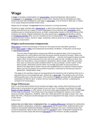 Wage
A wage is monetary compensation (or remuneration, personnel expenses, labor) paid by
an employer to an employee in exchange for work done. Payment may be calculated as a fixed
amount for each task completed (a task wage or piece rate), or at an hourly or daily rate, or based
on an easily measured quantity of work done.
Wages are an example of expenses that are involved in running a business.
Payment by wage contrasts with salaried work, in which the employer pays an arranged amount at
steady intervals (such as a week or month) regardless of hours worked, with commission which
conditions pay on individual performance, and with compensation based on the performance of the
company as a whole. Waged employees may also receive tips or gratuitypaid directly by clients
and employee benefits which are non-monetary forms of compensation. Since wage labour is the
predominant form of work, the term "wage" sometimes refers to all forms (or all monetary forms) of
employee compensation.
Origins and necessary components
Wage labour involves the exchange of money for time spent at work (the latter quantity is
termed labor power by Marx and subsequent economists). As Moses I. Finley lays out the issue
in The Ancient Economy:
The very idea of wage-labour requires two difficult conceptual steps. First it requires the
abstraction of a man's labour from both his person and the product of his work. When one
purchases an object from an independent craftsman … one has not bought his labour but the
object, which he had produced in his own time and under his own conditions of work. But
when one hires labour, one purchases an abstraction, labour-power, which the purchaser
then uses at a time and under conditions which he, the purchaser, not the "owner" of the
labour-power, determines (and for which he normally pays after he has consumed it).
Second, the wage labour system requires the establishment of a method of measuring the
labour one has purchased, for purposes of payment, commonly by introducing a second
abstraction, namely labour-time.[1]
The wage is the monetary measure corresponding to the standard units of working time (or to a
standard amount of accomplished work, defined as a piece rate). The earliest such unit of time,
still frequently used, is the day of work. The invention of clocks coincided with the elaborating of
subdivisions of time for work, of which the hour became the most common, underlying the
concept of an hourly wage.[2][3]
Wage Differences
Even in countries where market forces primarily set wage rates, studies show that there are still
differences in remuneration for work based on sex and race. For example, according to the U.S.
Bureau of Labor Statistics, in 2007 women of all races made approximately 80% of the median wage
of their male counterparts. This is likely due to the supply and demand for women in the market
because of family obligations.[7] Similarly, white men made about 84% the wage of Asian men, and
black men 64%.[8]
These are overall averages and are not adjusted for the type, amount, and quality
of work done.
Labour law
Labour law (also labor law or employment law, see spelling differences) mediates the relationship
between workers (employees), employers, trade unions and the government. Collective labour law
relates to the tripartite relationship between employee, employer and union. Individual labour law
concerns employees' rights at work and through the contract for work. Employment standards are
social norms (in some cases also technical standards) for the minimum socially acceptable
 